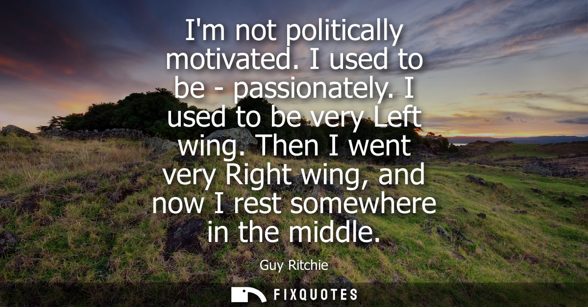 Im not politically motivated. I used to be - passionately. I used to be very Left wing. Then I went very Right wing, and