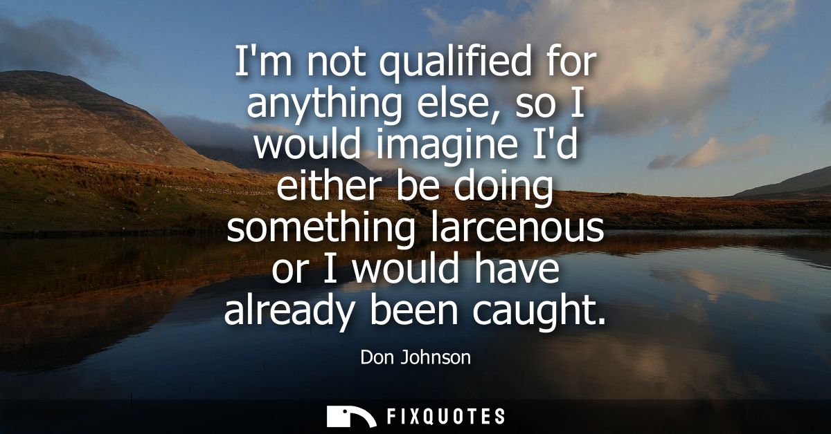 Im not qualified for anything else, so I would imagine Id either be doing something larcenous or I would have already be
