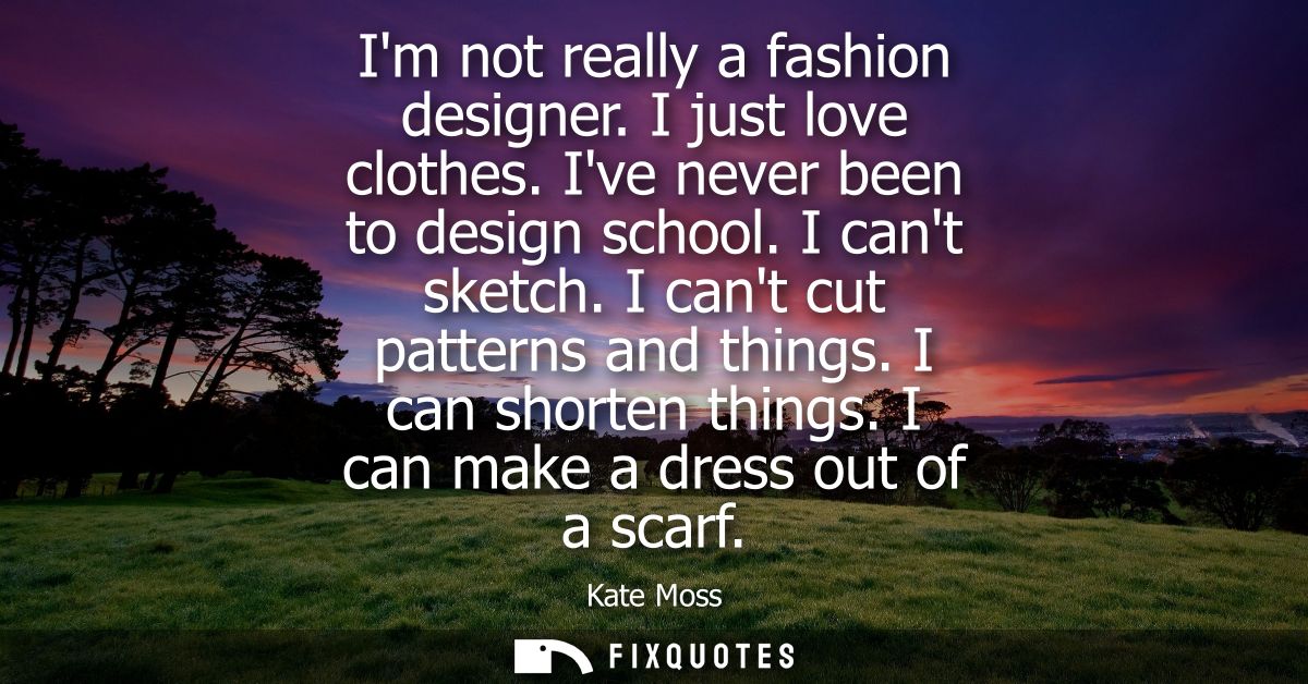 Im not really a fashion designer. I just love clothes. Ive never been to design school. I cant sketch. I cant cut patter