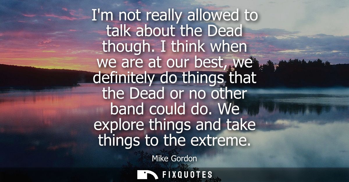 Im not really allowed to talk about the Dead though. I think when we are at our best, we definitely do things that the D