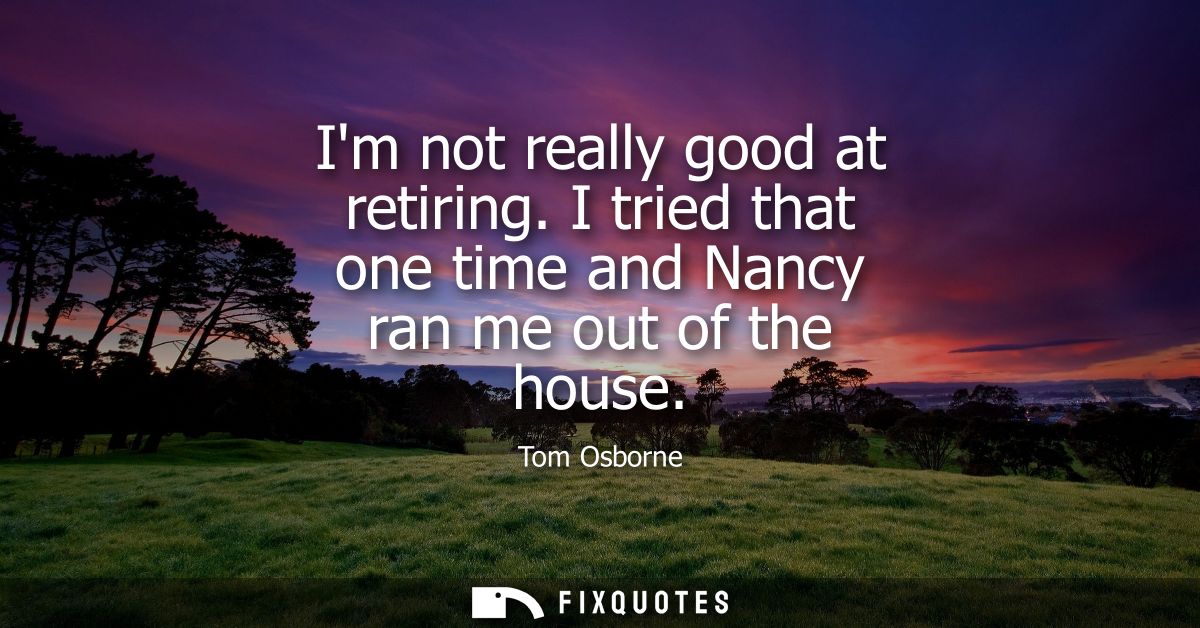 Im not really good at retiring. I tried that one time and Nancy ran me out of the house