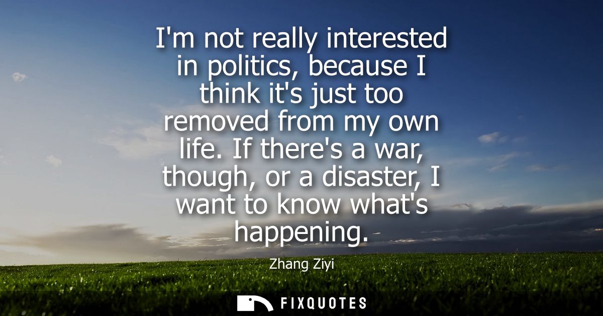 Im not really interested in politics, because I think its just too removed from my own life. If theres a war, though, or