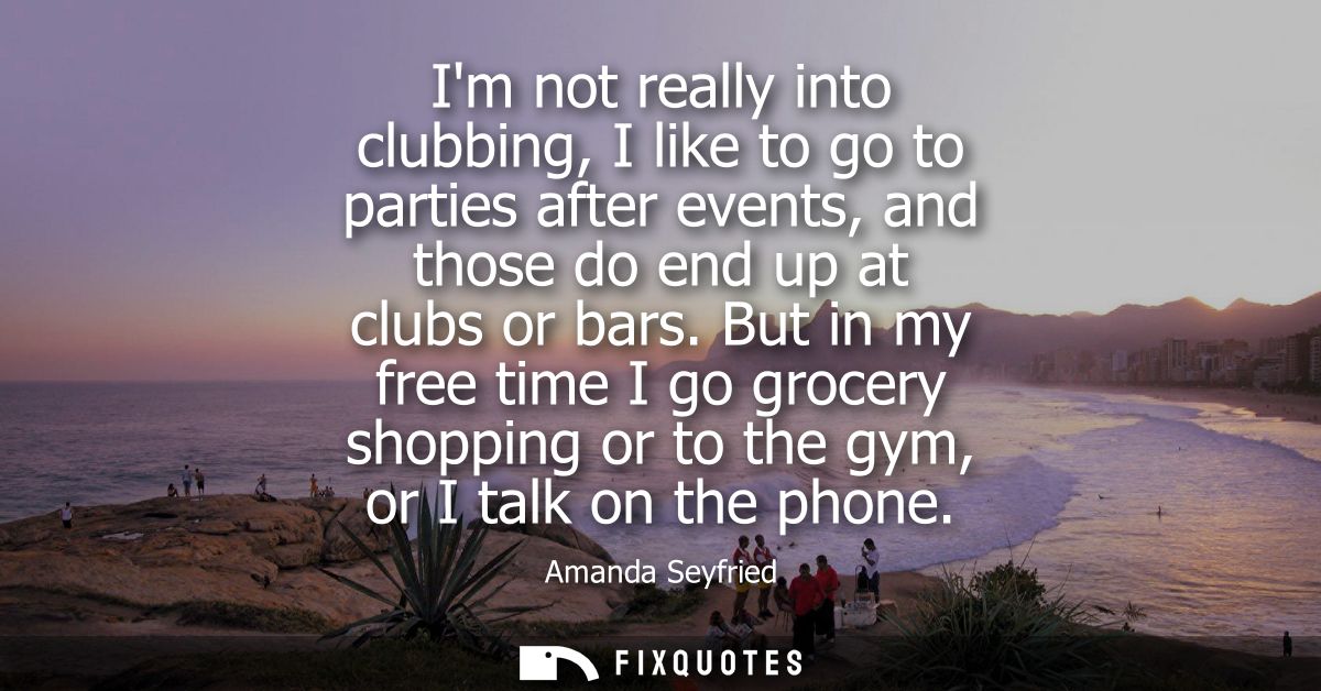 Im not really into clubbing, I like to go to parties after events, and those do end up at clubs or bars.