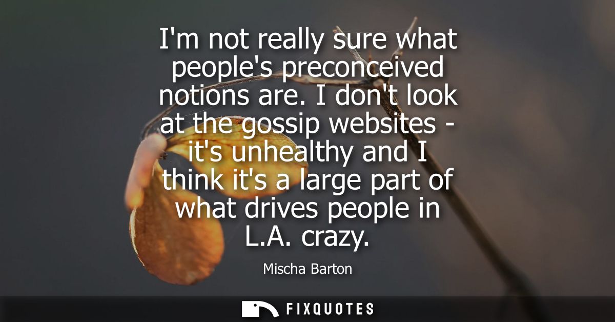 Im not really sure what peoples preconceived notions are. I dont look at the gossip websites - its unhealthy and I think
