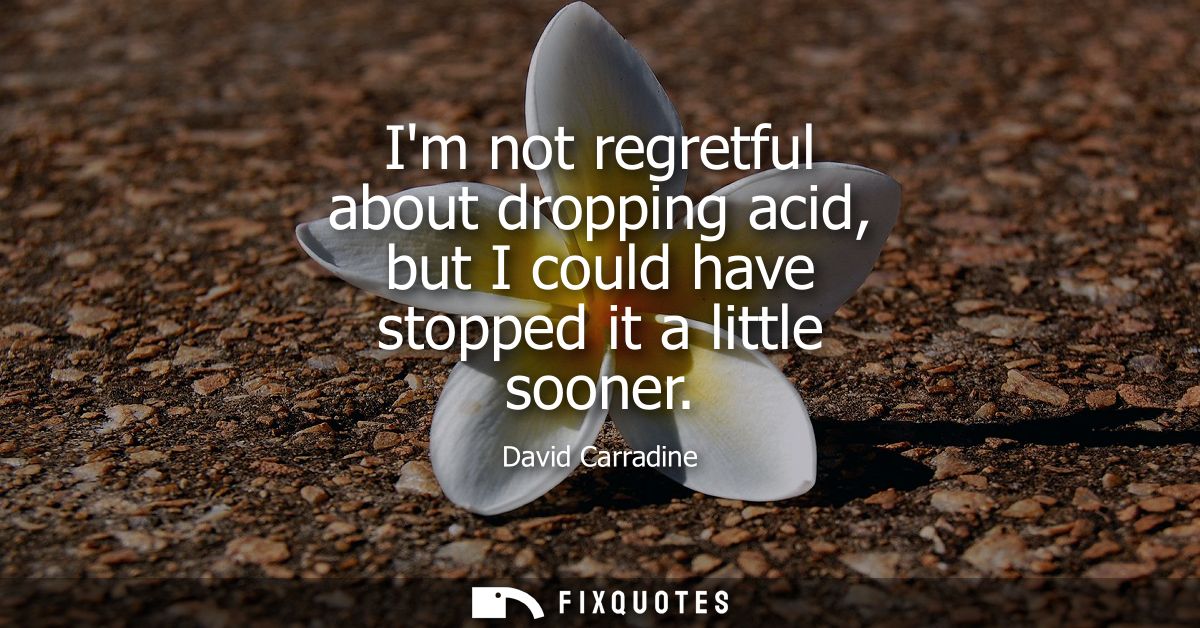 Im not regretful about dropping acid, but I could have stopped it a little sooner