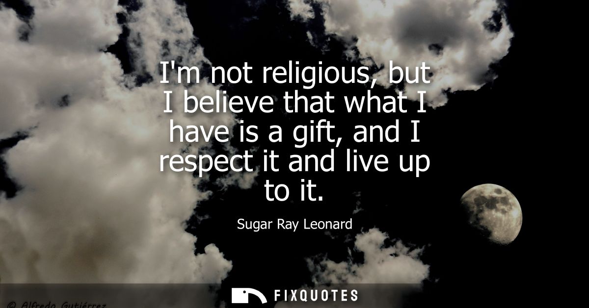 Im not religious, but I believe that what I have is a gift, and I respect it and live up to it