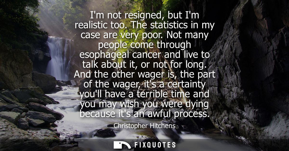 Im not resigned, but Im realistic too. The statistics in my case are very poor. Not many people come through esophageal 