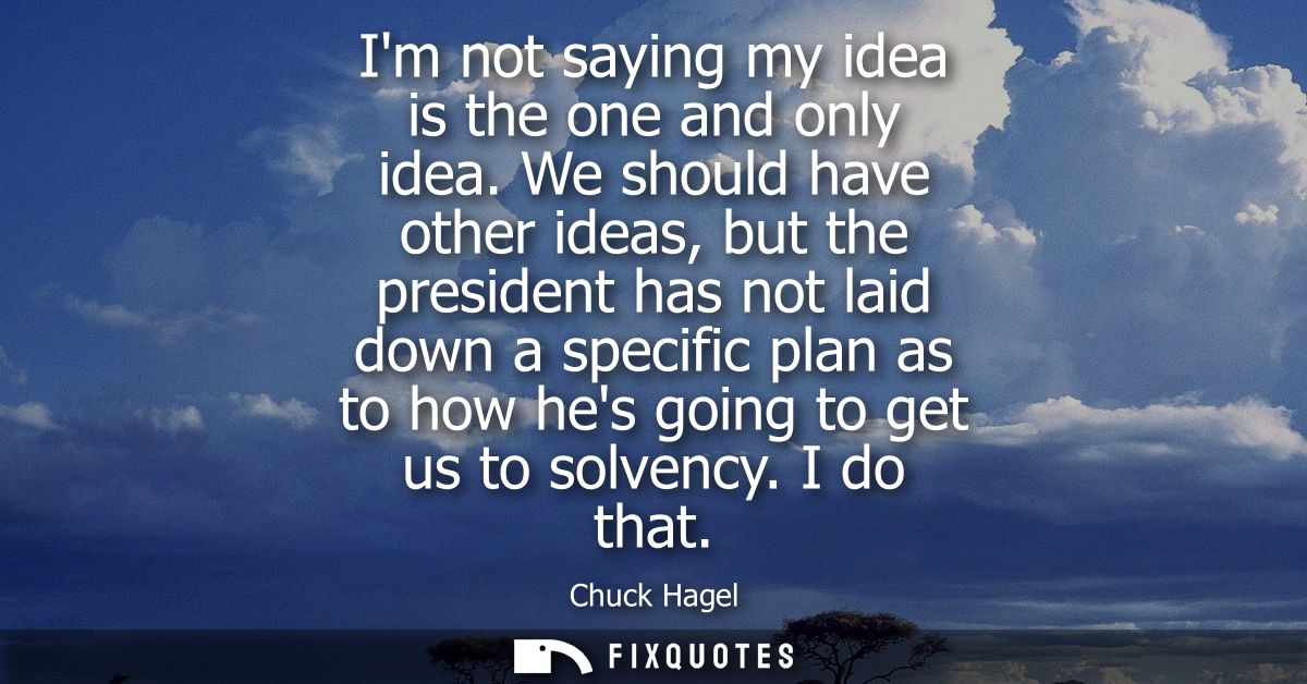 Im not saying my idea is the one and only idea. We should have other ideas, but the president has not laid down a specif