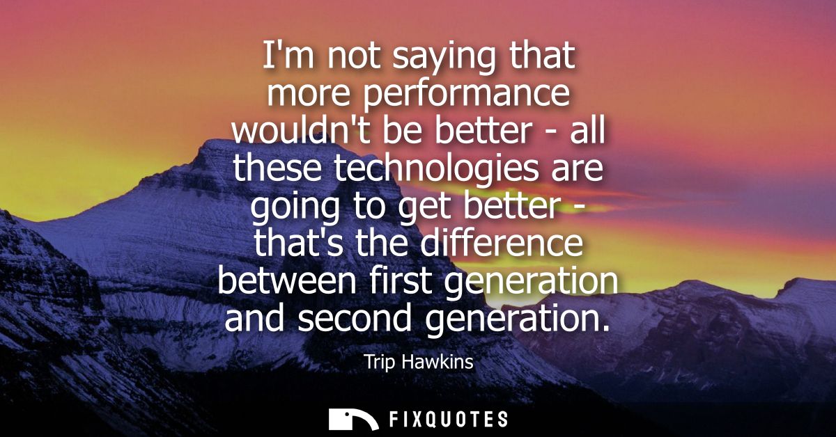 Im not saying that more performance wouldnt be better - all these technologies are going to get better - thats the diffe