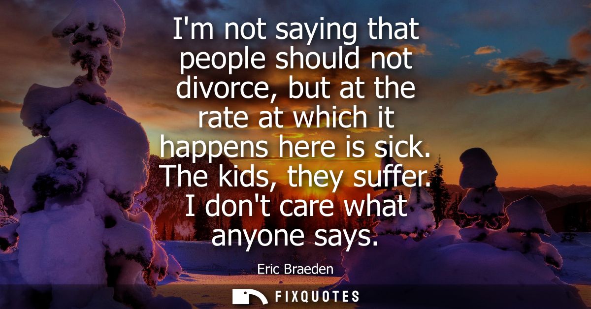 Im not saying that people should not divorce, but at the rate at which it happens here is sick. The kids, they suffer. I
