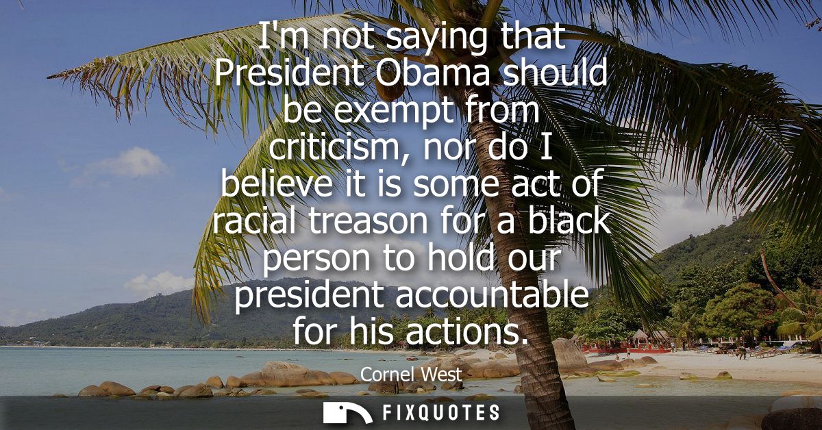 Im not saying that President Obama should be exempt from criticism, nor do I believe it is some act of racial treason fo