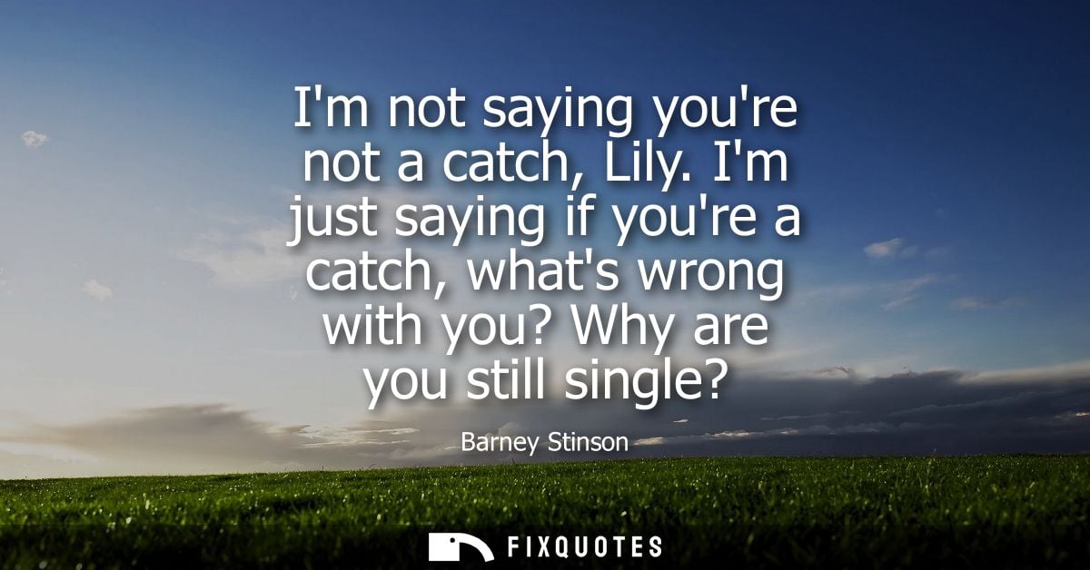Im not saying youre not a catch, Lily. Im just saying if youre a catch, whats wrong with you? Why are you still single?