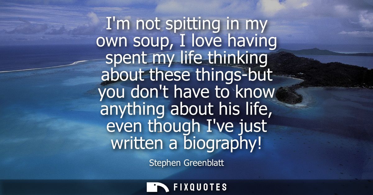 Im not spitting in my own soup, I love having spent my life thinking about these things-but you dont have to know anythi