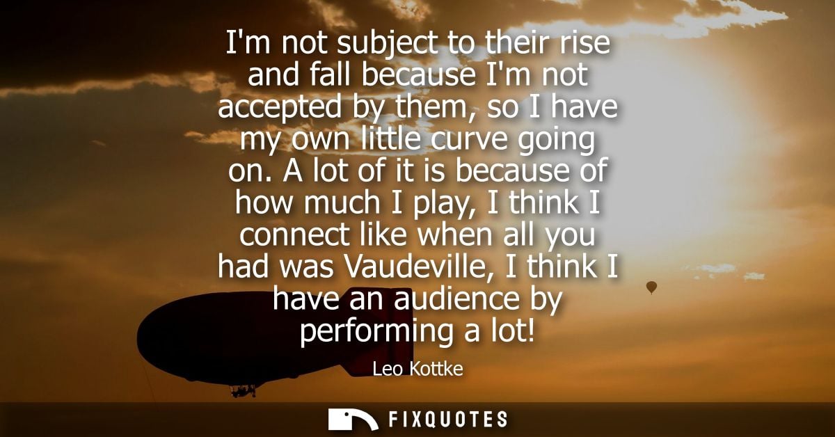 Im not subject to their rise and fall because Im not accepted by them, so I have my own little curve going on.