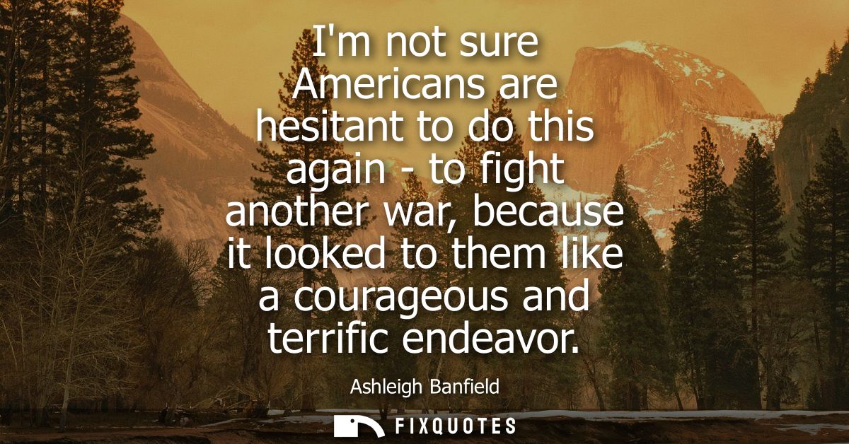 Im not sure Americans are hesitant to do this again - to fight another war, because it looked to them like a courageous 