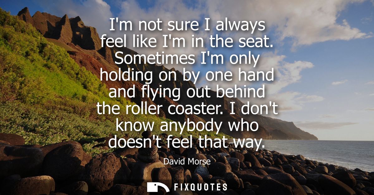Im not sure I always feel like Im in the seat. Sometimes Im only holding on by one hand and flying out behind the roller