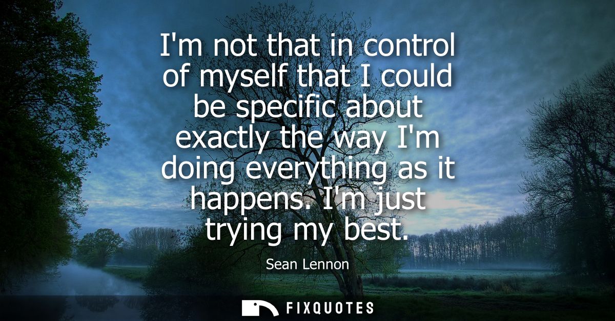 Im not that in control of myself that I could be specific about exactly the way Im doing everything as it happens. Im ju