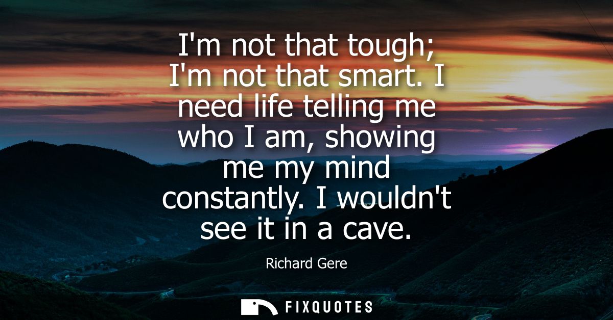 Im not that tough Im not that smart. I need life telling me who I am, showing me my mind constantly. I wouldnt see it in