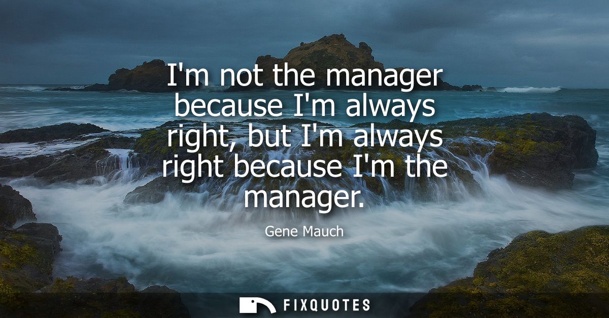 Im not the manager because Im always right, but Im always right because Im the manager