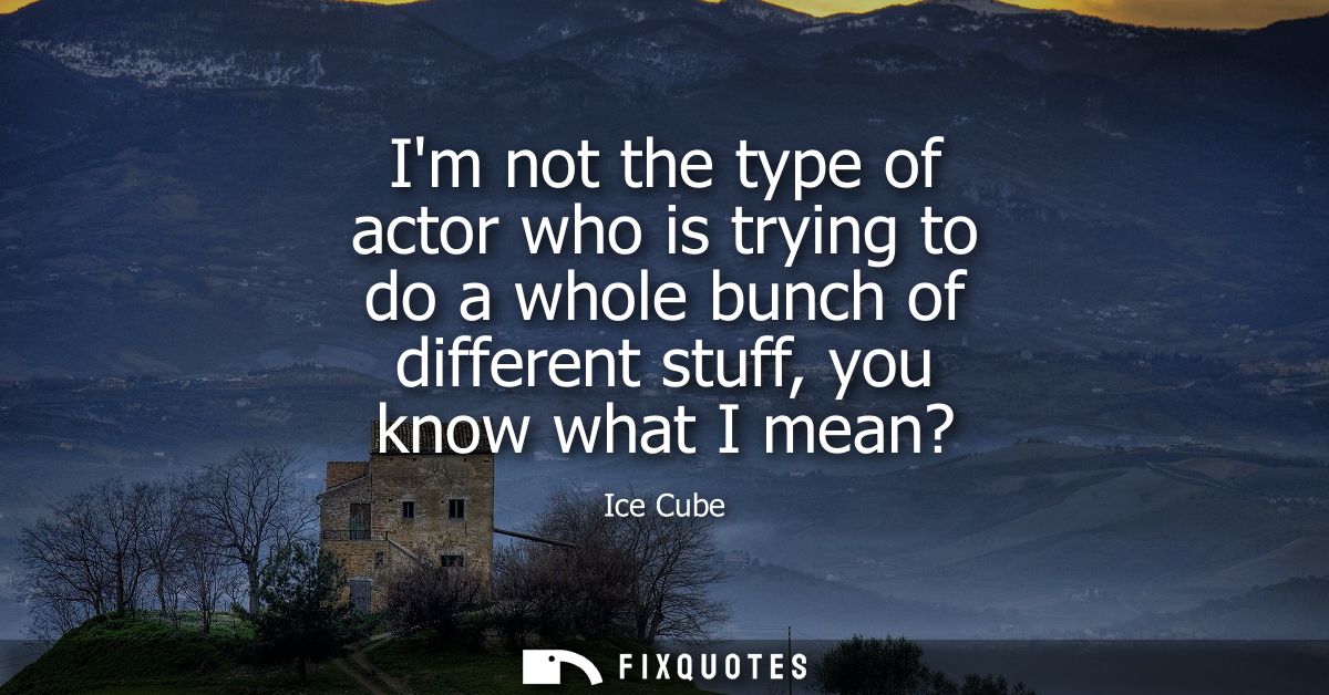Im not the type of actor who is trying to do a whole bunch of different stuff, you know what I mean?