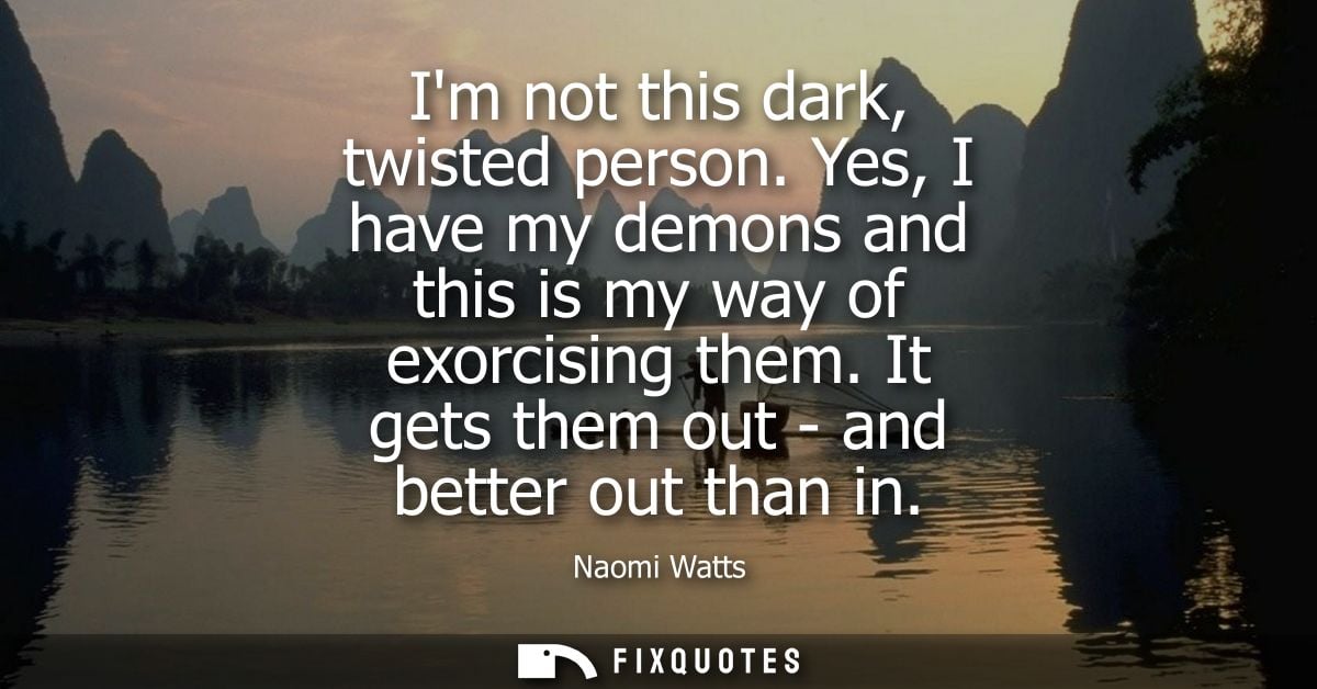 Im not this dark, twisted person. Yes, I have my demons and this is my way of exorcising them. It gets them out - and be