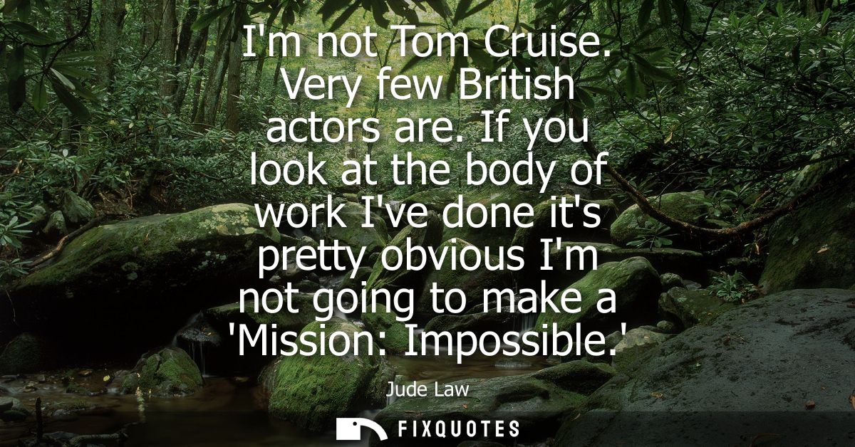 Im not Tom Cruise. Very few British actors are. If you look at the body of work Ive done its pretty obvious Im not going