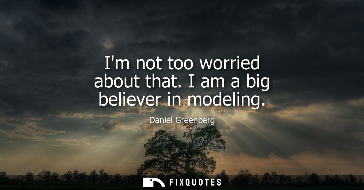 Im not too worried about that. I am a big believer in modeling