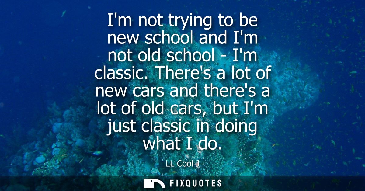 Im not trying to be new school and Im not old school - Im classic. Theres a lot of new cars and theres a lot of old cars
