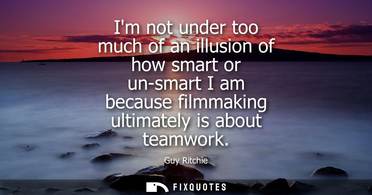 Im not under too much of an illusion of how smart or un-smart I am because filmmaking ultimately is about teamwork