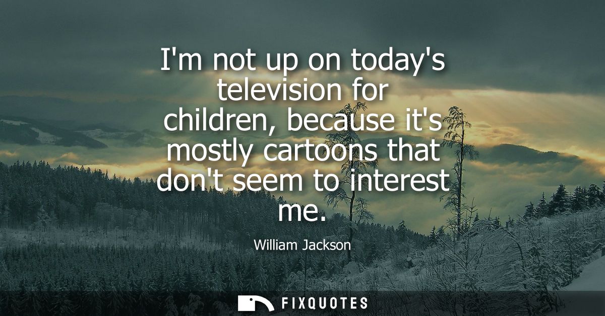 Im not up on todays television for children, because its mostly cartoons that dont seem to interest me