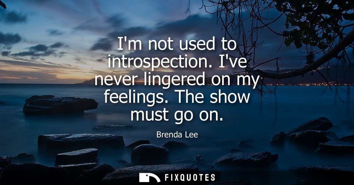 Im not used to introspection. Ive never lingered on my feelings. The show must go on
