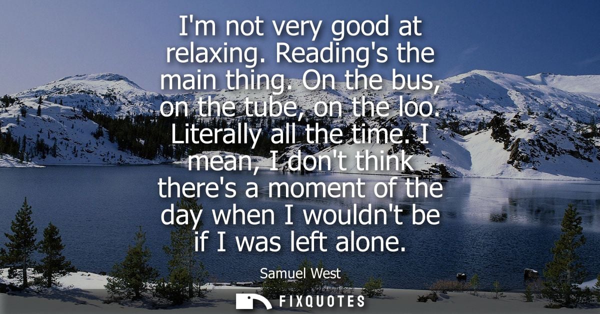Im not very good at relaxing. Readings the main thing. On the bus, on the tube, on the loo. Literally all the time.