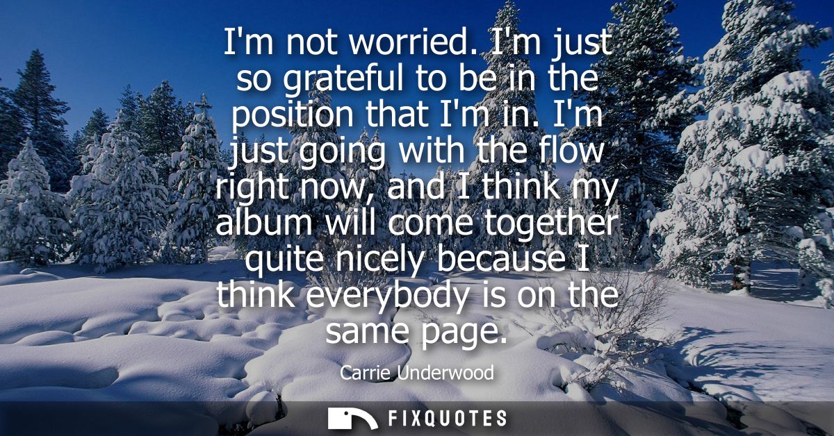 Im not worried. Im just so grateful to be in the position that Im in. Im just going with the flow right now, and I think