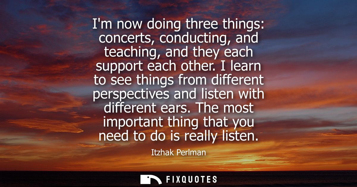 Im now doing three things: concerts, conducting, and teaching, and they each support each other. I learn to see things f