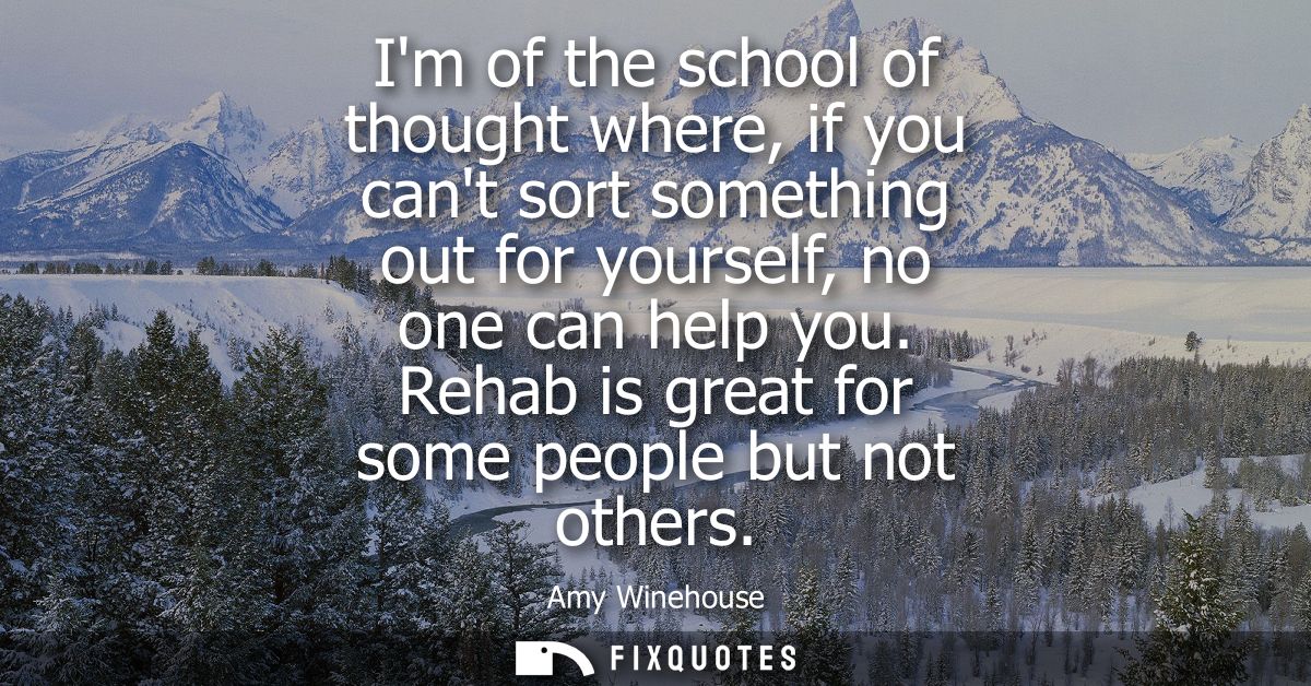 Im of the school of thought where, if you cant sort something out for yourself, no one can help you. Rehab is great for 