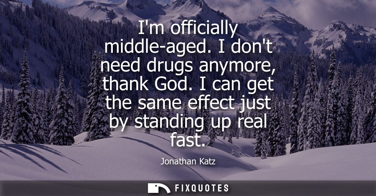 Im officially middle-aged. I dont need drugs anymore, thank God. I can get the same effect just by standing up real fast