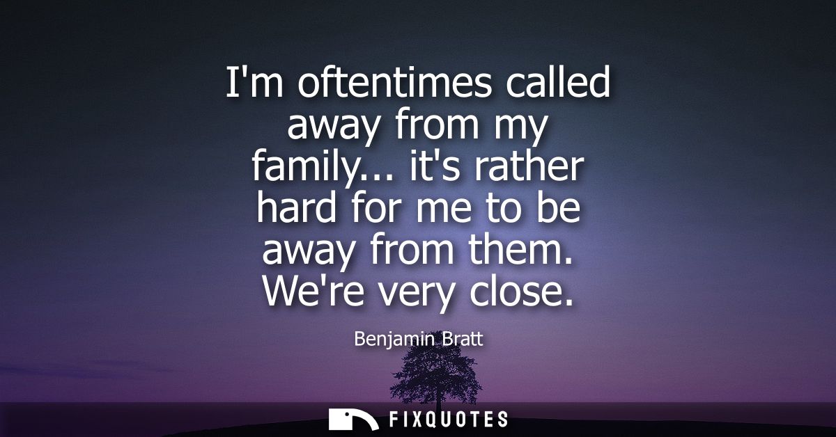 Im oftentimes called away from my family... its rather hard for me to be away from them. Were very close