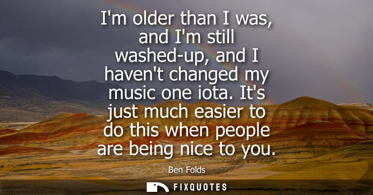 Im older than I was, and Im still washed-up, and I havent changed my music one iota. Its just much easier to do this whe