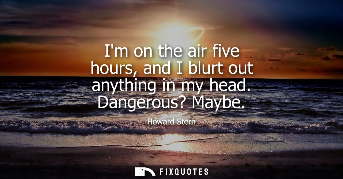 Im on the air five hours, and I blurt out anything in my head. Dangerous? Maybe