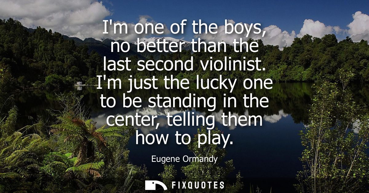 Im one of the boys, no better than the last second violinist. Im just the lucky one to be standing in the center, tellin
