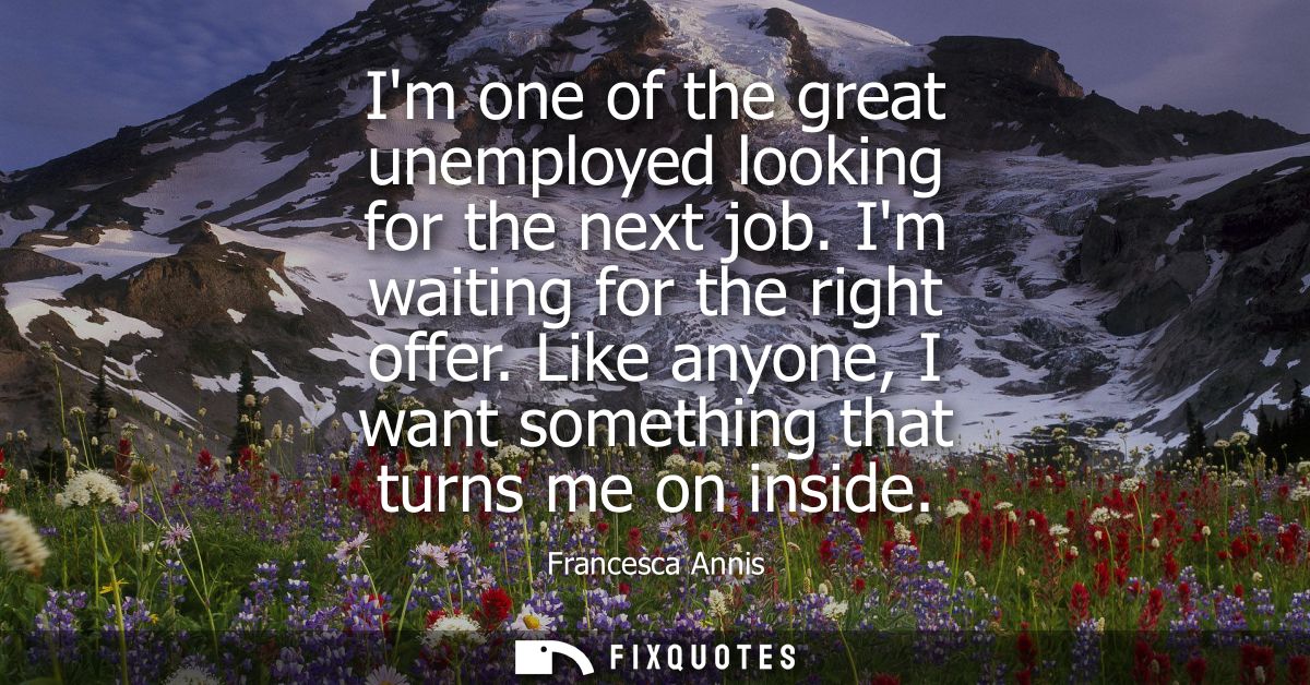 Im one of the great unemployed looking for the next job. Im waiting for the right offer. Like anyone, I want something t
