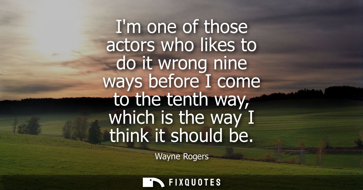 Im one of those actors who likes to do it wrong nine ways before I come to the tenth way, which is the way I think it sh
