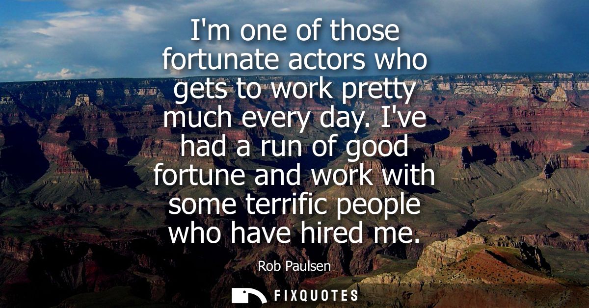 Im one of those fortunate actors who gets to work pretty much every day. Ive had a run of good fortune and work with som
