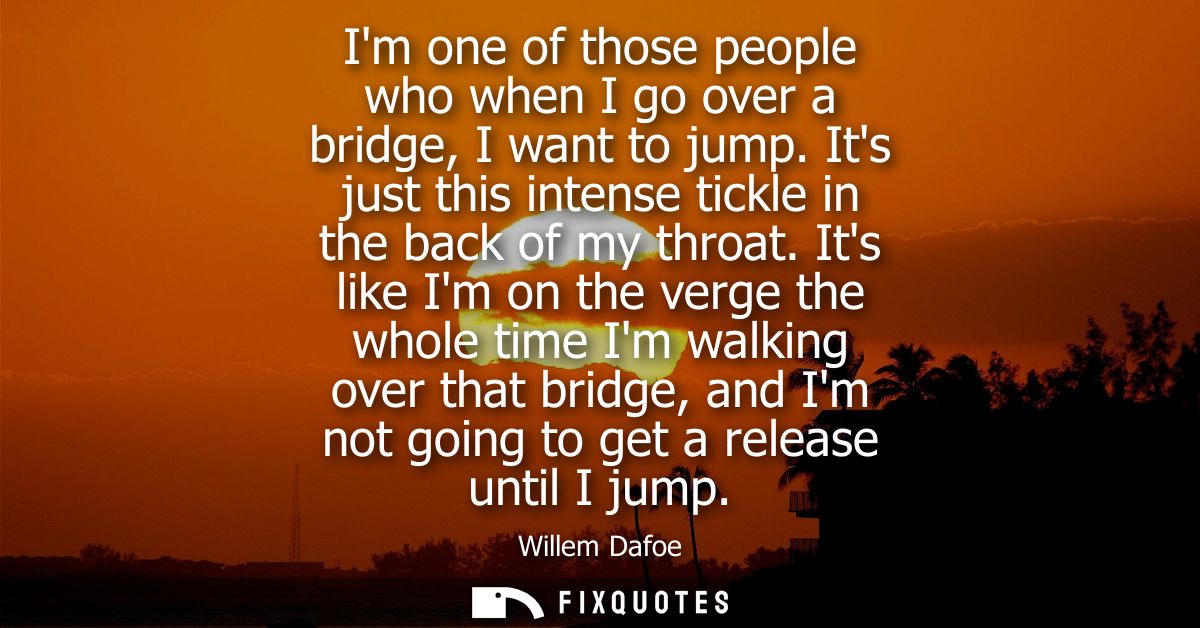 Im one of those people who when I go over a bridge, I want to jump. Its just this intense tickle in the back of my throa