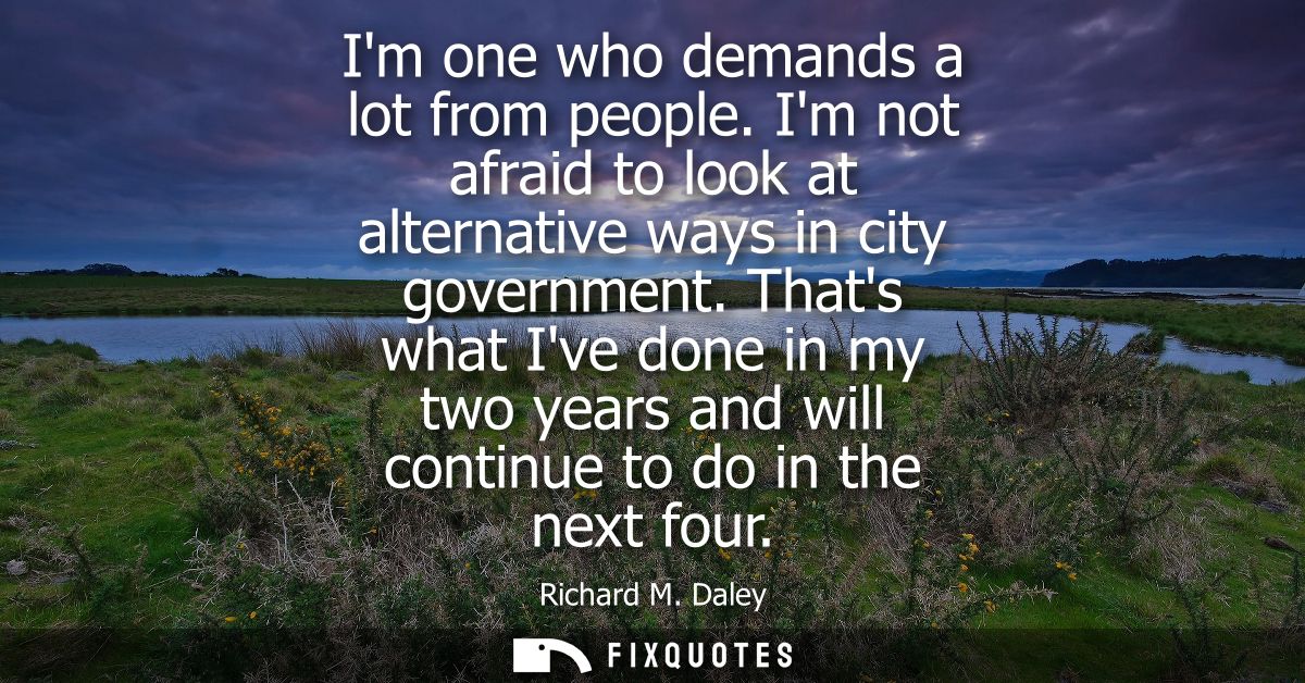 Im one who demands a lot from people. Im not afraid to look at alternative ways in city government. Thats what Ive done 