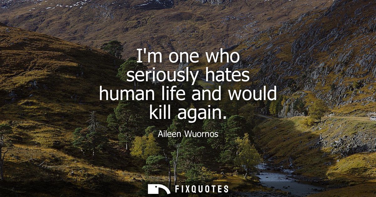 Im one who seriously hates human life and would kill again