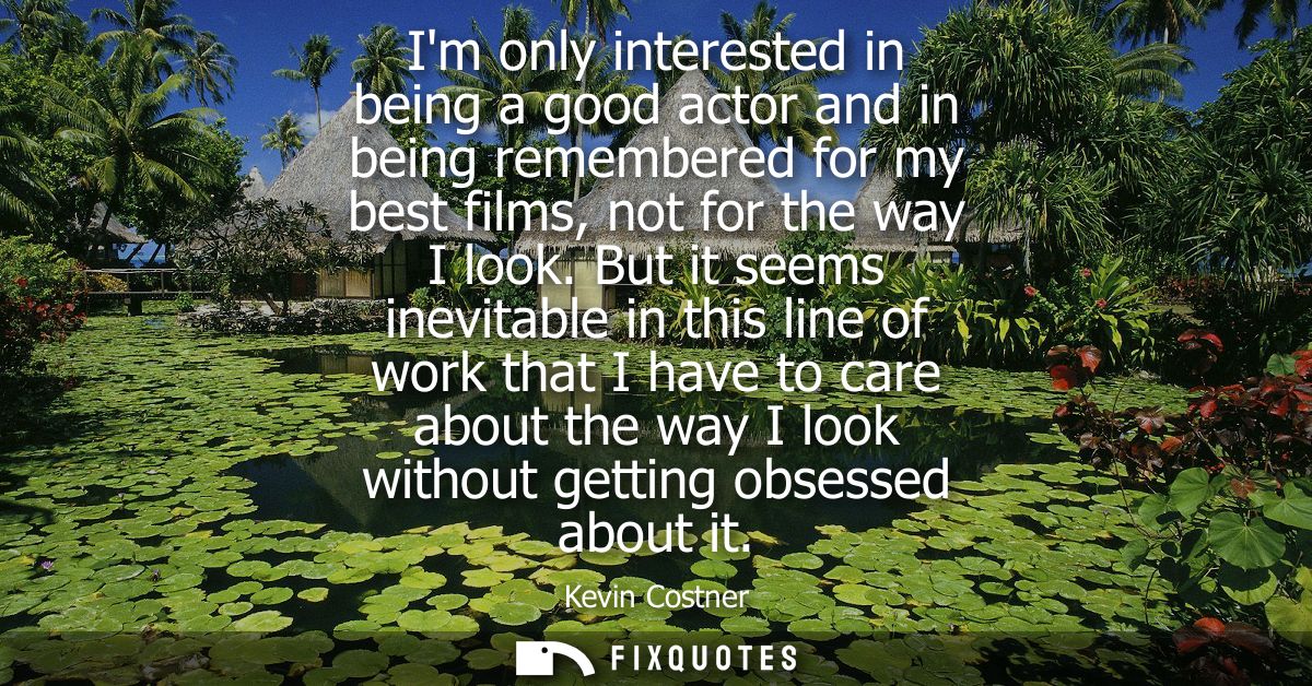 Im only interested in being a good actor and in being remembered for my best films, not for the way I look.