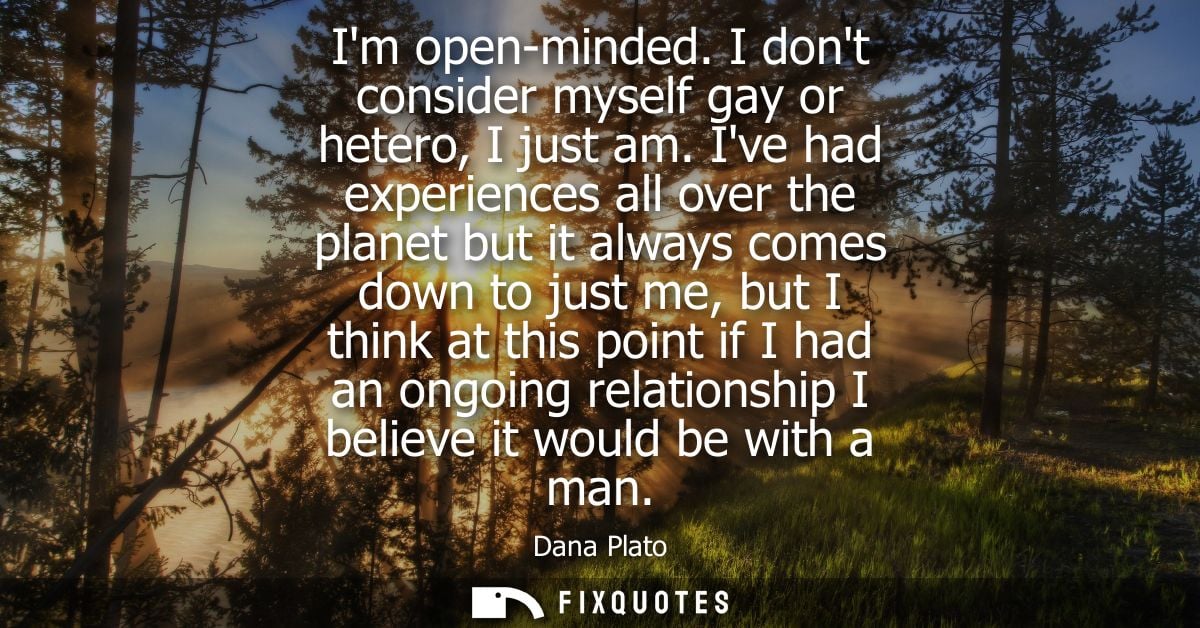 Im open-minded. I dont consider myself gay or hetero, I just am. Ive had experiences all over the planet but it always c
