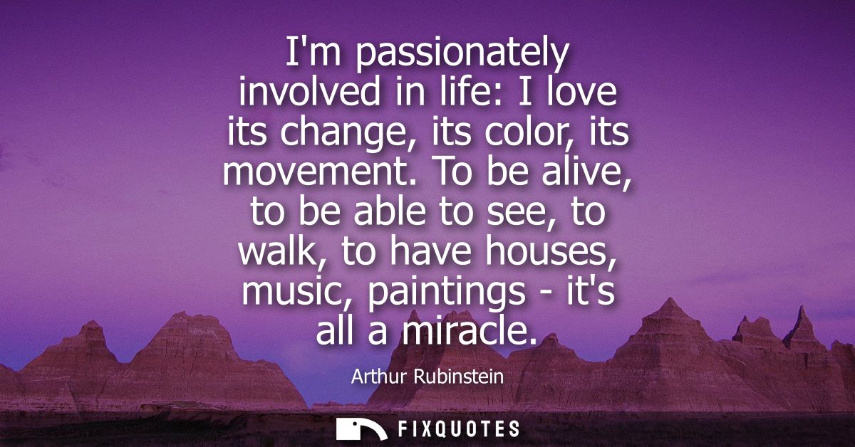 Im passionately involved in life: I love its change, its color, its movement. To be alive, to be able to see, to walk, t