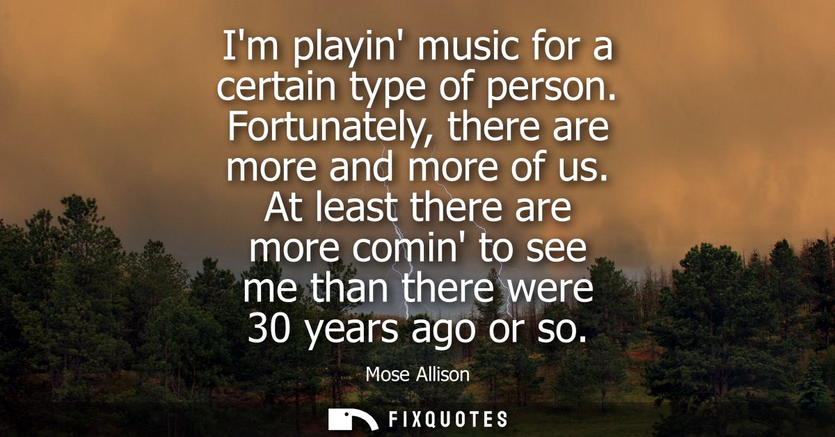 Im playin music for a certain type of person. Fortunately, there are more and more of us. At least there are more comin 